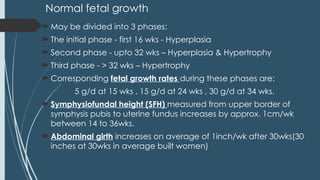 Normal fetal growth
 May be divided into 3 phases:
 The initial phase - first 16 wks - Hyperplasia
 Second phase - upto 32 wks – Hyperplasia & Hypertrophy
 Third phase - > 32 wks – Hypertrophy
 Corresponding fetal growth rates during these phases are:
5 g/d at 15 wks , 15 g/d at 24 wks , 30 g/d at 34 wks.
 Symphysiofundal height (SFH) measured from upper border of
symphysis pubis to uterine fundus increases by approx. 1cm/wk
between 14 to 36wks.
 Abdominal girth increases on average of 1inch/wk after 30wks(30
inches at 30wks in average built women)
 