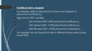  Umbilical artery doppler:
 UA doppler reflects placental function and degree of
placental insufficiency.
 High UA PI (>95th
centile)
 with Positive EDF->50% placental insufficiency,
 with Absent EDF ->70% placental insufficiency,
 with Reverse EDF ->90% placental insufficiency.
 UA doppler has an important role in differentiating early & late
onset FGR.
 