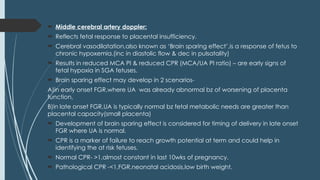  Middle cerebral artery doppler:
 Reflects fetal response to placental insufficiency.
 Cerebral vasodilatation,also known as ‘Brain sparing effect’,is a response of fetus to
chronic hypoxemia.(inc in diastolic flow & dec in pulsatality)
 Results in reduced MCA PI & reduced CPR (MCA/UA PI ratio) – are early signs of
fetal hypoxia in SGA fetuses.
 Brain sparing effect may develop in 2 scenarios-
A)in early onset FGR,where UA was already abnormal bz of worsening of placenta
function,
B)in late onset FGR,UA is typically normal bz fetal metabolic needs are greater than
placental capacity(small placenta)
 Development of brain sparing effect is considered for timing of delivery in late onset
FGR where UA is normal.
 CPR is a marker of failure to reach growth potential at term and could help in
identifying the at risk fetuses.
 Normal CPR- >1,almost constant in last 10wks of pregnancy.
 Pathological CPR -<1,FGR,neonatal acidosis,low birth weight.
 