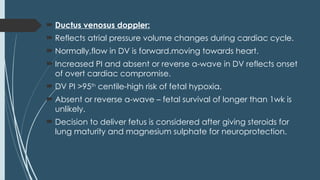  Ductus venosus doppler:
 Reflects atrial pressure volume changes during cardiac cycle.
 Normally,flow in DV is forward.moving towards heart.
 Increased PI and absent or reverse a-wave in DV reflects onset
of overt cardiac compromise.
 DV PI >95th
centile-high risk of fetal hypoxia.
 Absent or reverse a-wave – fetal survival of longer than 1wk is
unlikely.
 Decision to deliver fetus is considered after giving steroids for
lung maturity and magnesium sulphate for neuroprotection.
 