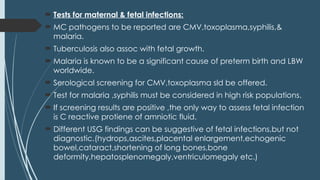  Tests for maternal & fetal infections:
 MC pathogens to be reported are CMV,toxoplasma,syphilis,&
malaria.
 Tuberculosis also assoc with fetal growth.
 Malaria is known to be a significant cause of preterm birth and LBW
worldwide.
 Serological screening for CMV,toxoplasma sld be offered.
 Test for malaria ,syphilis must be considered in high risk populations.
 If screening results are positive ,the only way to assess fetal infection
is C reactive protiene of amniotic fluid.
 Different USG findings can be suggestive of fetal infections,but not
diagnostic.(hydrops,ascites,placental enlargement,echogenic
bowel,cataract,shortening of long bones,bone
deformity,hepatosplenomegaly,ventriculomegaly etc.)
 