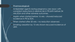  Pharmacological:
 Antiplatelet agents during pregnancy are assoc with
consistent reductions in relative risk in PE,birth before 34
wks,SGA and other adverse outcomes.
 Aspirin when started before 16 wks – showed reduced
incidence in PE & SGA.
 When started after 20 wks – no reduction observed.
 Smoking cessation by 15 wks shown recuced incidence of
LBW.
 