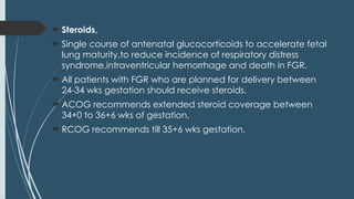  Steroids,
 Single course of antenatal glucocorticoids to accelerate fetal
lung maturity,to reduce incidence of respiratory distress
syndrome,intraventricular hemorrhage and death in FGR.
 All patients with FGR who are planned for delivery between
24-34 wks gestation should receive steroids.
 ACOG recommends extended steroid coverage between
34+0 to 36+6 wks of gestation.
 RCOG recommends till 35+6 wks gestation.
 