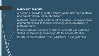  Magnesium sulphate,
 A portion of growth restricted fetuses will be delivered preterm
and are at high risk for cerebral palsy.
 Maternal magnesium sulphate administration – shown to have
neuroprotection & to reduce incidence of cerebral palsy in
preterm infants.
 Patients who are planned to deliver before 32 wks gestation
should receive magnesium sulphate for neuroprotection.
 RCOG recommends between 24+0 to 29+6 wks gestation.
 