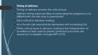  Timing of delivery:
 Timing of delivery remains the critical issue.
 Delivery timing balances Risks of prolonging the pregnancy (i.e
stillbirth)with the risks due to prematurity.
 GA is critical in decision making.
 As a thumb rule neonatal risk decreases with increasing GA.
 Other critical issues in decision making is the interpretation of
surveillance tests used to predict perinatal outcomes are
sequence of doppler changes,BPP,cCTG
 