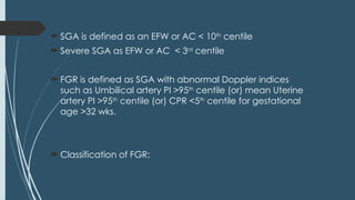  SGA is defined as an EFW or AC < 10th
centile
 Severe SGA as EFW or AC < 3rd
centile
 FGR is defined as SGA with abnormal Doppler indices
such as Umbilical artery PI >95th
centile (or) mean Uterine
artery PI >95th
centile (or) CPR <5th
centile for gestational
age >32 wks.
 Classification of FGR:
 
