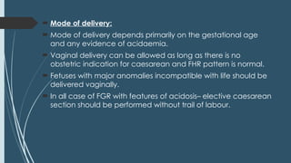  Mode of delivery:
 Mode of delivery depends primarily on the gestational age
and any evidence of acidaemia.
 Vaginal delivery can be allowed as long as there is no
obstetric indication for caesarean and FHR pattern is normal.
 Fetuses with major anomalies incompatible with life should be
delivered vaginally.
 In all case of FGR with features of acidosis– elective caesarean
section should be performed without trail of labour.
 