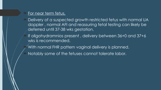  For near term fetus,
 Delivery of a suspected growth restricted fetus with normal UA
doppler , normal AFI and reassuring fetal testing can likely be
deferred until 37-38 wks gestation.
 If oligohydramnios present , delivery between 36+0 and 37+6
wks is recommended.
 With normal FHR pattern vaginal delivery is planned.
 Notably some of the fetuses cannot tolerate labor.
 