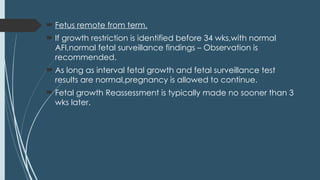  Fetus remote from term,
 If growth restriction is identified before 34 wks,with normal
AFI,normal fetal surveillance findings – Observation is
recommended.
 As long as interval fetal growth and fetal surveillance test
results are normal,pregnancy is allowed to continue.
 Fetal growth Reassessment is typically made no sooner than 3
wks later.
 
