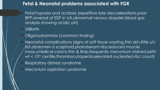 Fetal & Neonatal problems associated with FGR
 Fetal hypoxia and acidosis (repetitive late deccelerations,poor
BPP,reversal of EDF in UA,abnormal venous doppler,blood gas
analysis showing acidic pH)
 Stillbirth
 Oligohydramnios (common finding)
 Neonatal complications (signs of soft tissue wasting,thin skin,little s/c
fat,abdomen is scaphoid,protruberant ribs,reduced muscle
mass,umbilical cord is thin & limp,frequently meconium stained,birth
wt < 10th
centile,thrombocytopenia,elevated nucleated rbc count)
 Respiratory distress syndrome
 Meconium aspiration syndrome
 