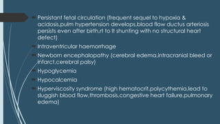  Persistant fetal circulation (frequent sequel to hypoxia &
acidosis,pulm hypertension develops,blood flow ductus arteriosis
persists even after birth,rt to lt shunting with no structural heart
defect)
 Intraventricular haemorrhage
 Newborn encephalopathy (cerebral edema,intracranial bleed or
infarct,cerebral palsy)
 Hypoglycemia
 Hypocalcemia
 Hyperviscosity syndrome (high hematocrit,polycythemia,lead to
sluggish blood flow,thrombosis,congestive heart failure,pulmonary
edema)
 
