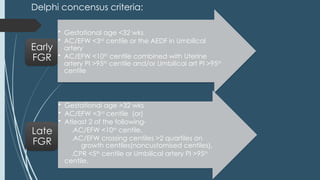 Delphi concensus criteria:
• Gestational age <32 wks
• AC/EFW <3rd
centile or the AEDF in Umbilical
artery
• AC/EFW <10th
centile combined with Uterine
artery PI >95th
centile and/or Umbilical art PI >95th
centile
Early
FGR
• Gestational age >32 wks
• AC/EFW <3rd
centile (or)
• Atleast 2 of the following-
.AC/EFW <10th
centile,
.AC/EFW crossing centiles >2 quartiles on
growth centiles(noncustomised centiles),
.CPR <5th
centile or Umbilical artery PI >95th
centile.
Late
FGR
 