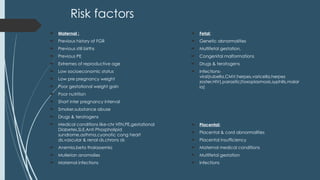 Risk factors
 Maternal :
 Previous history of FGR
 Previous still births
 Previous PE
 Extremes of reproductive age
 Low socioeconomic status
 Low pre pregnancy weight
 Poor gestational weight gain
 Poor nutrition
 Short inter pregnancy interval
 Smoker,substance abuse
 Drugs & teratogens
 Medical conditions like-chr HTN,PE,gestational
Diabetes,SLE,Anti Phospholipid
sundrome,asthma,cyanotic cong heart
ds,vascular & renal ds,chrons ds
 Anemia,beta thalassemia
 Mullerian anomalies
 Maternal infections
 Fetal:
 Genetic abnormalities
 Multifetal gestation,
 Congenital malformations
 Drugs & teratogens
 Infections-
viral(rubella,CMV,herpes,varicella,herpes
zoster,HIV),parasitic(toxoplasmosis,syphilis,malar
ia)
 Placental:
 Placental & cord abnormalities
 Placental insufficiency
 Maternal medical conditions
 Multifetal gestation
 infections
 
