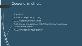 Causes of smallness
 4 reasons:
 1.error in pregnancy dating
 2.SGA:constitutionally small
 3.SGA:fetal disease/anamoly/infection(non placental
mediated smallness)
 4.SGA:Placental insufficiency
 