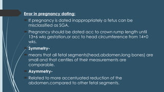 Error in pregnancy dating:
 If pregnancy is dated inappropriately a fetus can be
misclassified as SGA.
 Pregnancy should be dated acc to crown rump length until
13+6 wks gestation,or acc to head circumference from 14+0
wks.
 Symmetry-
 means that all fetal segments(head,abdomen,long bones) are
small and that centiles of their measurements are
comparable.
 Asymmetry-
 Related to more accentuated reduction of the
abdomen,compared to other fetal segments.
 
