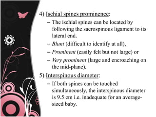 4) Ischial spines prominence:
– The ischial spines can be located by
following the sacrospinous ligament to its
lateral end.
– Blunt (difficult to identify at all),
– Prominent (easily felt but not large) or
– Very prominent (large and encroaching on
the mid-plane).
5) Interspinous diameter:
– If both spines can be touched
simultaneously, the interspinous diameter
is 9.5 cm i.e. inadequate for an average-
sized baby.
 