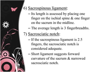 6) Sacrospinous ligament:
– Its length is assessed by placing one
finger on the ischial spine & one finger
on the sacrum in the midline.
– The average length is 3 fingerbreadths.
7) Sacrosciatic notch:
– If the sacrospinous ligament is 2.5
fingers, the sacrosciatic notch is
considered adequate.
– Short ligament suggests forward
curvature of the sacrum & narrowed
sacrosciatic notch.
 