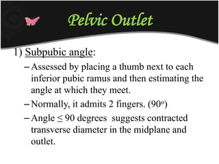 Pelvic Outlet
1) Subpubic angle:
–Assessed by placing a thumb next to each
inferior pubic ramus and then estimating the
angle at which they meet.
–Normally, it admits 2 fingers. (90o)
–Angle ≤ 90 degrees suggests contracted
transverse diameter in the midplane and
outlet.
 