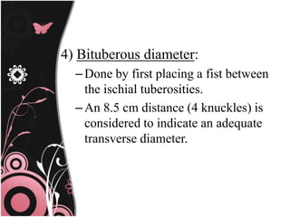 4) Bituberous diameter:
–Done by first placing a fist between
the ischial tuberosities.
–An 8.5 cm distance (4 knuckles) is
considered to indicate an adequate
transverse diameter.
 