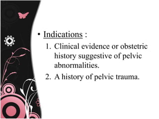 • Indications :
1. Clinical evidence or obstetric
history suggestive of pelvic
abnormalities.
2. A history of pelvic trauma.
 