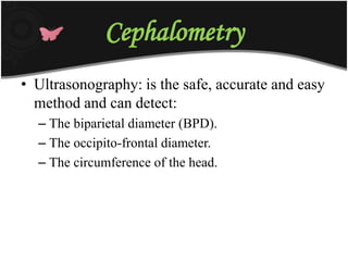 Cephalometry
• Ultrasonography: is the safe, accurate and easy
method and can detect:
– The biparietal diameter (BPD).
– The occipito-frontal diameter.
– The circumference of the head.
 