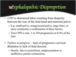 Cephalopelvic Disproprtion
• CPD is obstructed labor resulting from disparity
between the size of the fetal head and maternal pelvis.
– E.g. small pelvis, nongynecoid pelvis, large fetus, or
more commonly a combination of these factors.
– True CPD is rare, 1 in 250 pregnancies or 0.4% of the
time
• Failure to progress : lack of progressive cervical
dilatation or lack of fetal descent.
– Mostly due to asynclitism, malpresentation or
ineffective uterine contractions.
 
