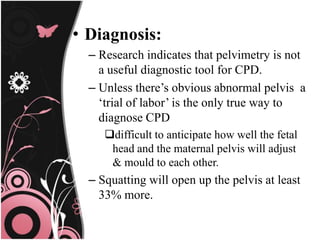 • Diagnosis:
– Research indicates that pelvimetry is not
a useful diagnostic tool for CPD.
– Unless there’s obvious abnormal pelvis a
‘trial of labor’ is the only true way to
diagnose CPD
difficult to anticipate how well the fetal
head and the maternal pelvis will adjust
& mould to each other.
– Squatting will open up the pelvis at least
33% more.
 