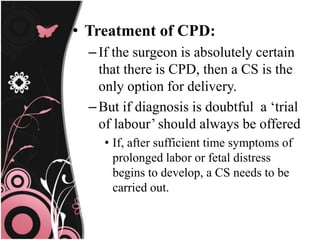 • Treatment of CPD:
–If the surgeon is absolutely certain
that there is CPD, then a CS is the
only option for delivery.
–But if diagnosis is doubtful a ‘trial
of labour’ should always be offered
• If, after sufficient time symptoms of
prolonged labor or fetal distress
begins to develop, a CS needs to be
carried out.
 