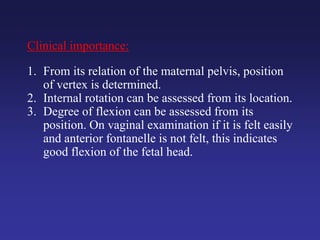 Clinical importance:
1. From its relation of the maternal pelvis, position
of vertex is determined.
2. Internal rotation can be assessed from its location.
3. Degree of flexion can be assessed from its
position. On vaginal examination if it is felt easily
and anterior fontanelle is not felt, this indicates
good flexion of the fetal head.
 