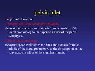 pelvic inlet
5 important diameters:
1-The true conjugate (anatomic conjugate)
the anatomic diameter and extends from the middle of the
sacral promontory to the superior surface of the pubic
symphysis.
2-The obstetric conjugate
the actual space available to the fetus and extends from the
middle of the sacral promontory to the closest point on the
convex post. surface of the symphysis pubis.
 