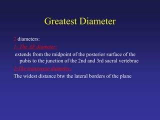 Greatest Diameter
2 diameters:
1- The AP diameter:
extends from the midpoint of the posterior surface of the
pubis to the junction of the 2nd and 3rd sacral vertebrae
2-The transverse diameter:
The widest distance btw the lateral borders of the plane
 