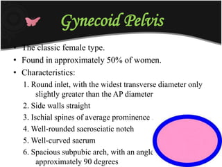 Gynecoid Pelvis
• The classic female type.
• Found in approximately 50% of women.
• Characteristics:
1. Round inlet, with the widest transverse diameter only
slightly greater than the AP diameter
2. Side walls straight
3. Ischial spines of average prominence .
4. Well-rounded sacrosciatic notch
5. Well-curved sacrum
6. Spacious subpubic arch, with an angle of
approximately 90 degrees
 