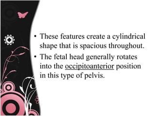 • These features create a cylindrical
shape that is spacious throughout.
• The fetal head generally rotates
into the occipitoanterior position
in this type of pelvis.
 