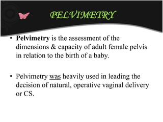 PELVIMETRY
• Pelvimetry is the assessment of the
dimensions & capacity of adult female pelvis
in relation to the birth of a baby.
• Pelvimetry was heavily used in leading the
decision of natural, operative vaginal delivery
or CS.
 