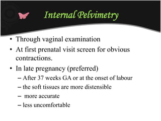 Internal Pelvimetry
• Through vaginal examination
• At first prenatal visit screen for obvious
contractions.
• In late pregnancy (preferred)
– After 37 weeks GA or at the onset of labour
– the soft tissues are more distensible
– more accurate
– less uncomfortable
 