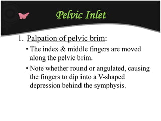 Pelvic Inlet
1. Palpation of pelvic brim:
• The index & middle fingers are moved
along the pelvic brim.
• Note whether round or angulated, causing
the fingers to dip into a V-shaped
depression behind the symphysis.
 
