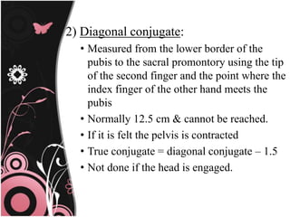 2) Diagonal conjugate:
• Measured from the lower border of the
pubis to the sacral promontory using the tip
of the second finger and the point where the
index finger of the other hand meets the
pubis
• Normally 12.5 cm & cannot be reached.
• If it is felt the pelvis is contracted
• True conjugate = diagonal conjugate – 1.5
• Not done if the head is engaged.
 