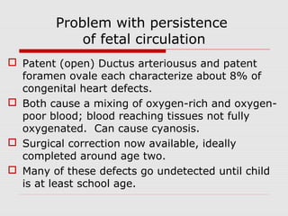 Problem with persistence
of fetal circulation
 Patent (open) Ductus arteriousus and patent
foramen ovale each characterize about 8% of
congenital heart defects.
 Both cause a mixing of oxygen-rich and oxygen-
poor blood; blood reaching tissues not fully
oxygenated. Can cause cyanosis.
 Surgical correction now available, ideally
completed around age two.
 Many of these defects go undetected until child
is at least school age.
 