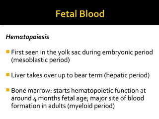 Hematopoiesis
 First seen in the yolk sac during embryonic period

(mesoblastic period)

 Liver takes over up to bear term (hepatic period)
 Bone marrow: starts hematopoietic function at

around 4 months fetal age; major site of blood
formation in adults (myeloid period)

 