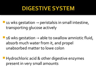  11 wks gestation → peristalsis in small intestine,

transporting glucose actively

 16 wks gestation → able to swallow amniotic fluid,

absorb much water from it, and propel
unabsorbed matter to lowe colon

 Hydrochloric acid & other digestive enzymes

present in very small amounts

 