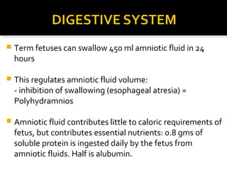 

Term fetuses can swallow 450 ml amniotic fluid in 24
hours



This regulates amniotic fluid volume:
- inhibition of swallowing (esophageal atresia) =
Polyhydramnios



Amniotic fluid contributes little to caloric requirements of
fetus, but contributes essential nutrients: 0.8 gms of
soluble protein is ingested daily by the fetus from
amniotic fluids. Half is alubumin.

 