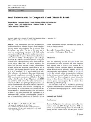 ORIGINAL ARTICLE
Fetal Interventions for Congenital Heart Disease in Brazil
Simone Rolim Fernandes Fontes Pedra • Cleisson Fa´bio Andrioli Peralta •
Luciana Crema • Ieda Bosisio Jatene • Rodrigo Nieckel da Costa •
Carlos Augusto Cardoso Pedra
Received: 14 May 2013 / Accepted: 28 August 2013 / Published online: 13 September 2013
Ó Springer Science+Business Media New York 2013
Abstract Fetal interventions have been performed for
some congenital heart diseases. However, these procedures
have not gained wide acceptance due to concerns about
their efﬁcacy and safety. The aim of this study was to
report on a preliminary experience with fetal cardiac
interventions in Brazil. Twenty-two cardiac interventions
were performed in 21 fetuses. Thirteen fetuses had critical
aortic stenosis (CAS), 4 had hypoplastic left heart syn-
drome (HLHS) and intact interatrial septum or small patent
foramen ovale, 1 had pulmonary atresia with intact ven-
tricular septum (IVS), and 3 had critical pulmonary ste-
nosis (CPS). The main outcome variables evaluated were
technical success and procedural complications as well as
pregnancy and postnatal outcomes. Success was achieved
in 20 of 22 procedures (91 %) with 1 failed aortic and 1
failed pulmonary valvuloplasties. There was 1 fetal death.
No maternal complications occurred. One patient with
CAS, severe mitral regurgitation, and hydrops died post-
natally within 5 months of age. All patients with HLHS
and restrictive atrial septum died after interventional or
surgical procedures and prolonged hospitalizations. All
patients with CPS/IVS survived and achieved a biventric-
ular (BV) circulation after neonatal valvuloplasty and
ductal stenting. A BV circulation was achieved in 4 of 8
patients with CAS and evolving HLHS (one still in utero),
including 2 with initial borderline left ventricles (LV) in
whom surgical LV overhaul was performed at 9 months of
age. In this preliminary experience, the feasibility of fetal
cardiac interventions and their outcomes were similar to
those previously reported.
Keywords Congenital heart disease Á Fetal
intervention Á Fetal surgery Á Fetal therapy
Introduction
Since ﬁrst reported by Maxwell et al. [10] in 1991, fetal
interventions have been performed for some congenital
heart diseases, such as critical aortic stenosis (CAS),
hypoplastic left heart syndrome (HLHS), and pulmonary
atresia (PA) or critical pulmonary stenosis (CPS) with
hypoplastic right heart syndrome (HRHS) [1, 6–9, 11–13,
15–18]. The rationale behind these procedures is the pos-
sibility of improvement of cardiac morphology and func-
tion, which may help to change the natural intrauterine
history of these diseases. However, these interventions
have not gained wide acceptance due to concerns about
their efﬁcacy and safety [4, 5].
The aim of this study was to describe our preliminary
experience with fetal cardiac intervention in the context of
an established cardiology program at a referral institution
in Brazil.
Materials and Methods
Case Selection
Records of all patients who underwent fetal cardiac inter-
ventions from July 2007 through December 2012 per-
formed by a multidisciplinary team were reviewed. The
parents provided written consent after they were informed
S. R. F. F. Pedra Á C. F. A. Peralta (&) Á L. Crema Á
I. B. Jatene Á R. N. da Costa Á C. A. C. Pedra
Fetal Cardiology Unit, Heart Hospital, Rua Desembargador
Eliseu Guilherme, 123, Sa˜o Paulo, SP CEP 05675-120, Brazil
e-mail: cfaperalta@gmail.com
123
Pediatr Cardiol (2014) 35:399–405
DOI 10.1007/s00246-013-0792-3
 
