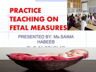 PRACTICE
TEACHING ON
FETAL MEASURES
PRESENTED BY: Ms.SAIMA
HABEEB
Ph.D (N) SCHOLAR
 