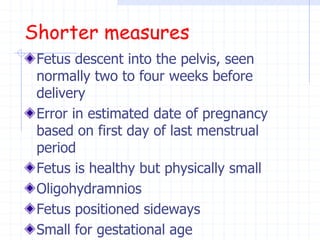 Shorter measures
Fetus descent into the pelvis, seen
normally two to four weeks before
delivery
Error in estimated date of pregnancy
based on first day of last menstrual
period
Fetus is healthy but physically small
Oligohydramnios
Fetus positioned sideways
Small for gestational age
 