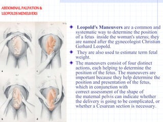 ABDOMINALPALPATION&
LEOPOLDSMENEUVERS
Leopold's Maneuvers are a common and
systematic way to determine the position
of a fetus inside the woman's uterus; they
are named after the gynecologist Christian
Gerhard Leopold.
They are also used to estimate term fetal
weight.
The maneuvers consist of four distinct
actions, each helping to determine the
position of the fetus. The maneuvers are
important because they help determine the
position and presentation of the fetus,
which in conjunction with
correct assessment of the shape of
the maternal pelvis can indicate whether
the delivery is going to be complicated, or
whether a Cesarean section is necessary.
 