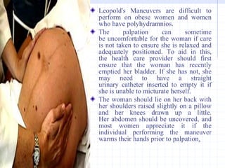 Leopold's Maneuvers are difficult to
perform on obese women and women
who have polyhydramnios.
The palpation can sometime
be uncomfortable for the woman if care
is not taken to ensure she is relaxed and
adequately positioned. To aid in this,
the health care provider should first
ensure that the woman has recently
emptied her bladder. If she has not, she
may need to have a straight
urinary catheter inserted to empty it if
she is unable to micturate herself.
The woman should lie on her back with
her shoulders raised slightly on a pillow
and her knees drawn up a little.
Her abdomen should be uncovered, and
most women appreciate it if the
individual performing the maneuver
warms their hands prior to palpation.
 