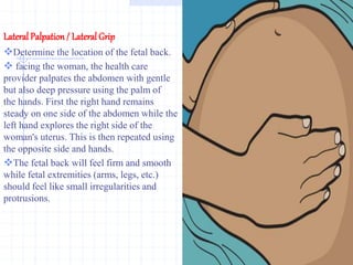 Lateral Palpation / Lateral Grip
Determine the location of the fetal back.
 facing the woman, the health care
provider palpates the abdomen with gentle
but also deep pressure using the palm of
the hands. First the right hand remains
steady on one side of the abdomen while the
left hand explores the right side of the
woman's uterus. This is then repeated using
the opposite side and hands.
The fetal back will feel firm and smooth
while fetal extremities (arms, legs, etc.)
should feel like small irregularities and
protrusions.
 