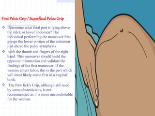 First PelvicGrip / Superficial PelvicGrip
 Determine what fetal part is lying above
the inlet, or lower abdomen? The
individual performing the maneuver first
grasps the lower portion of the abdomen
just above the pubic symphysis
 with the thumb and fingers of the right
hand. This maneuver should yield the
opposite information and validate the
findings of the first maneuver. If the
woman enters labor, this is the part which
will most likely come first in a vaginal
birth.
 The Paw lick's Grip, although still used
by some obstetricians, is not
recommended as it is more uncomfortable
for the woman.
 