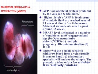 MATERNAL SERUMALPHA
FETOPROTEIN(MSAFP) AFP is an oncofetal protein produced
by the yolk sac & fetal liver.
Highest levels of AFP in fetal serum
& amniotic fluid are reached around
13 weeks & thereafter it decreases.
Maternal serum levels reach a peak
around 32 weeks.
MSAFP level is elevated in a number
of conditions: (a)Wrong gestational
age (b) Open neural tube
defects(NTDS) (c) multiple
pregnancy, Rh isoimmunization (d)
IUFD
Nurse will use a small needle to
withdraw blood from a vein (usually
in arm or hand), & a laboratory
specialist will analyze the sample. The
procedure takes only a few minutes
& is relatively painless.
 