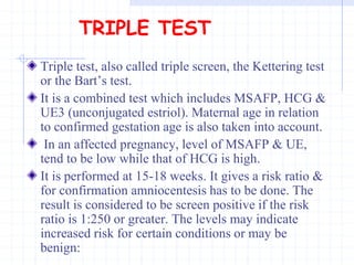 TRIPLE TEST
Triple test, also called triple screen, the Kettering test
or the Bart’s test.
It is a combined test which includes MSAFP, HCG &
UE3 (unconjugated estriol). Maternal age in relation
to confirmed gestation age is also taken into account.
In an affected pregnancy, level of MSAFP & UE,
tend to be low while that of HCG is high.
It is performed at 15-18 weeks. It gives a risk ratio &
for confirmation amniocentesis has to be done. The
result is considered to be screen positive if the risk
ratio is 1:250 or greater. The levels may indicate
increased risk for certain conditions or may be
benign:
 